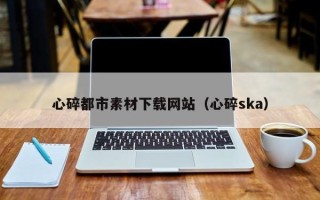 黑龙江心碎都市素材下载网站（心碎ska）